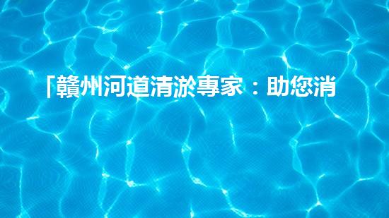「贛州河道清淤專家：助您消除隱患，維護(hù)水域安全與生態(tài)平衡！」